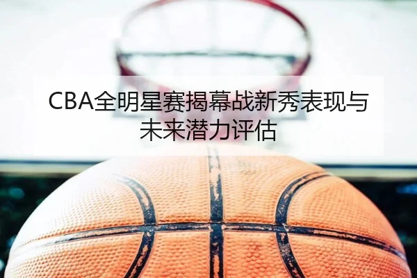 CBA全明星赛揭幕战新秀表现与未来潜力评估